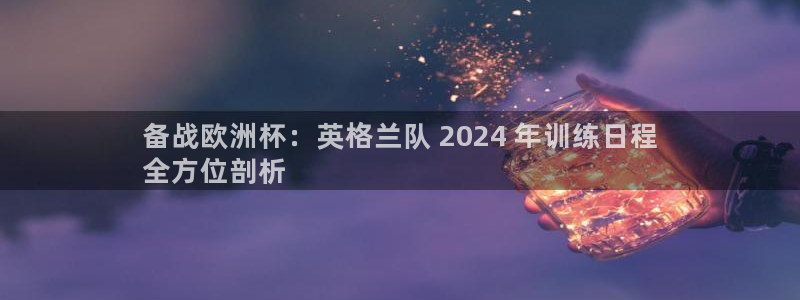 买球平台官方网站|备战欧洲杯：英格兰队 2024 年训练日程
全方位剖析